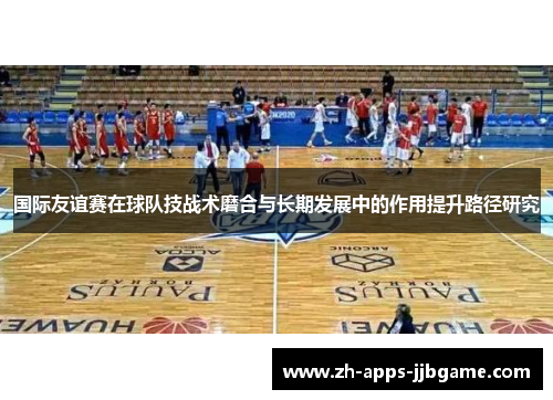 国际友谊赛在球队技战术磨合与长期发展中的作用提升路径研究 国际友谊赛在球队技战术磨合与长期发展中的作用提升路径研究