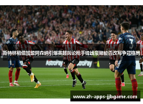 斯特林租借加盟阿森纳引爆英超舆论枪手锋线豪赌能否改写争冠格局 斯特林租借加盟阿森纳引爆英超舆论枪手锋线豪赌能否改写争冠格局