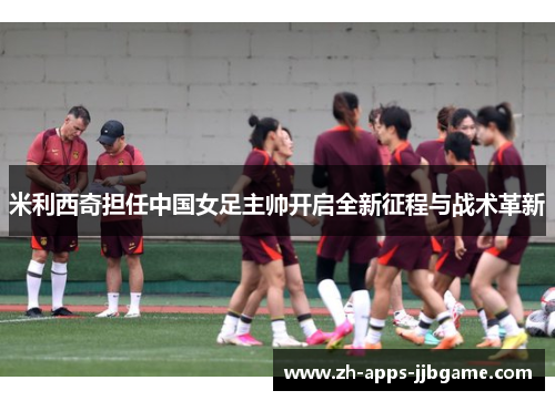米利西奇担任中国女足主帅开启全新征程与战术革新