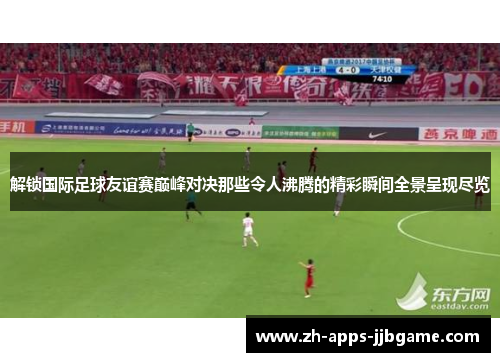 解锁国际足球友谊赛巅峰对决那些令人沸腾的精彩瞬间全景呈现尽览