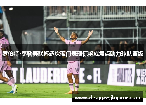 罗伯特·泰勒美联杯多次破门表现惊艳成焦点助力球队晋级